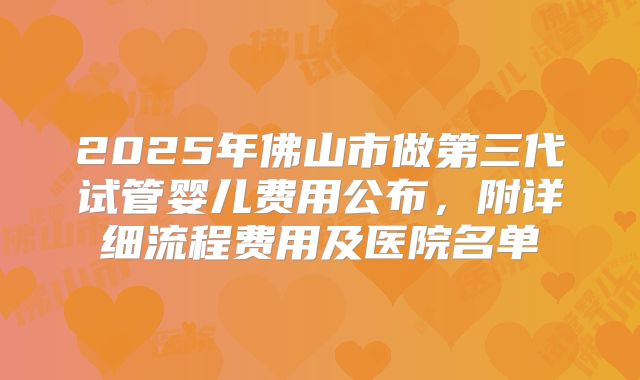 2025年佛山市做第三代试管婴儿费用公布，附详细流程费用及医院名单