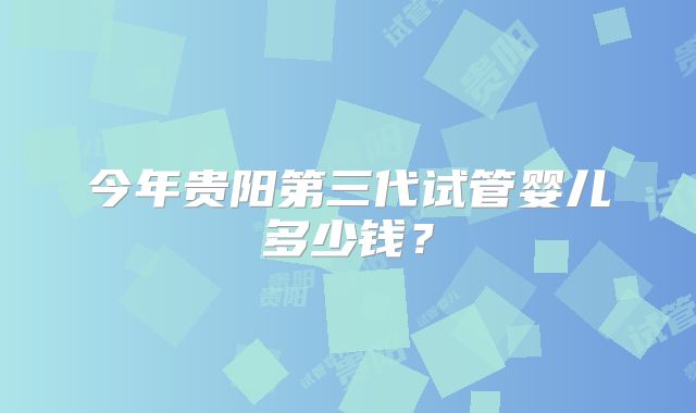 今年贵阳第三代试管婴儿多少钱？