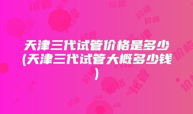天津三代试管价格是多少(天津三代试管大概多少钱)