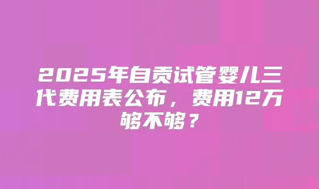 2025年自贡试管婴儿三代费用表公布，费用12万够不够？
