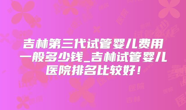 吉林第三代试管婴儿费用一般多少钱_吉林试管婴儿医院排名比较好！