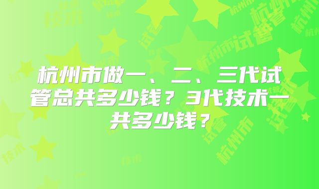 杭州市做一、二、三代试管总共多少钱?3代技术一共多少钱?