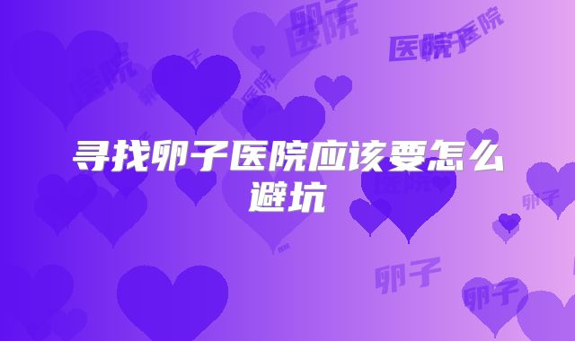 寻找卵子医院应该要怎么避坑