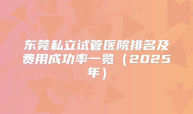 东莞私立试管医院排名及费用成功率一览（2025年）