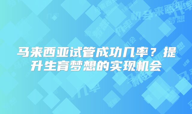 马来西亚试管成功几率？提升生育梦想的实现机会