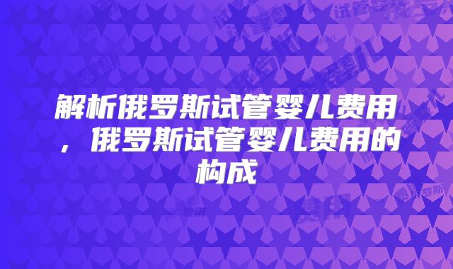 解析俄罗斯试管婴儿费用，俄罗斯试管婴儿费用的构成