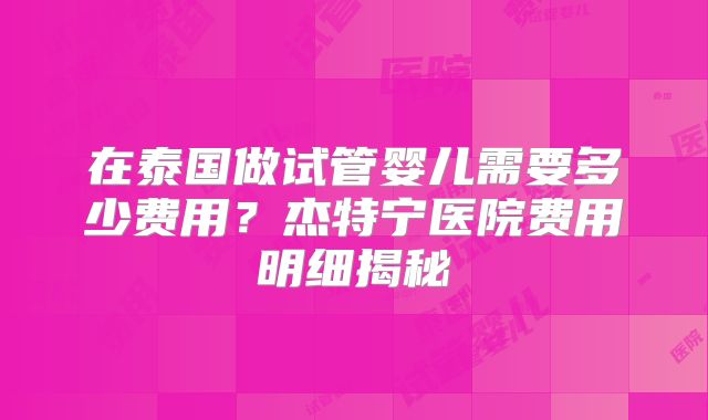 在泰国做试管婴儿需要多少费用?杰特宁医院费用明细揭秘