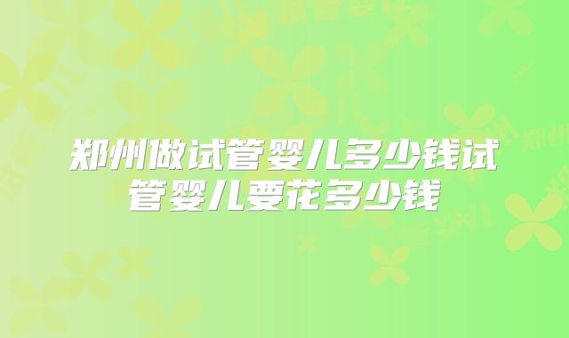 郑州做试管婴儿多少钱试管婴儿要花多少钱