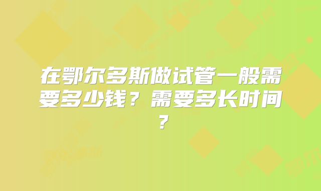 在鄂尔多斯做试管一般需要多少钱？需要多长时间？