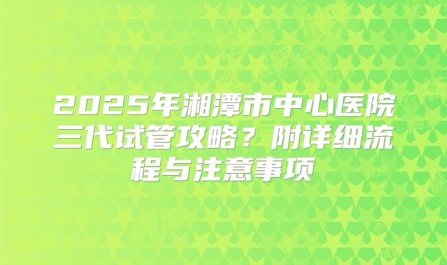 2025年湘潭市中心医院三代试管攻略？附详细流程与注意事项