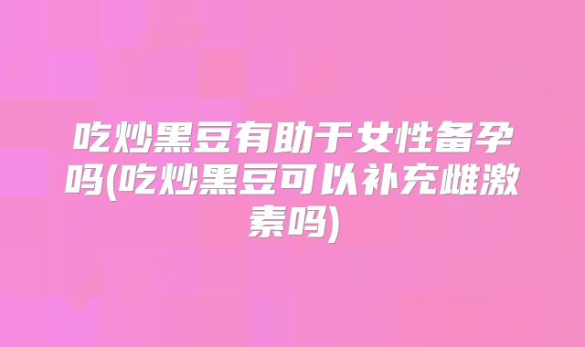 吃炒黑豆有助于女性备孕吗(吃炒黑豆可以补充雌激素吗)