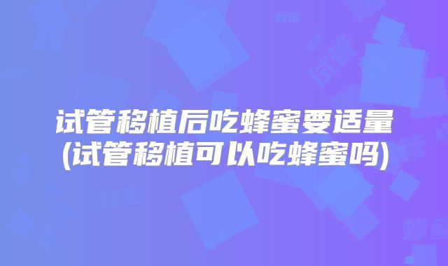 试管移植后吃蜂蜜要适量(试管移植可以吃蜂蜜吗)