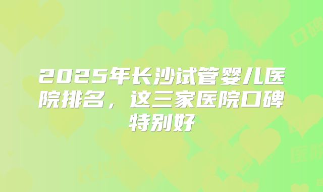 2025年长沙试管婴儿医院排名,这三家医院口碑特别好