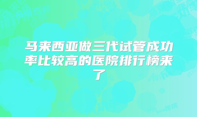 马来西亚做三代试管成功率比较高的医院排行榜来了
