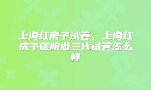 上海红房子试管,上海红房子医院做三代试管怎么样