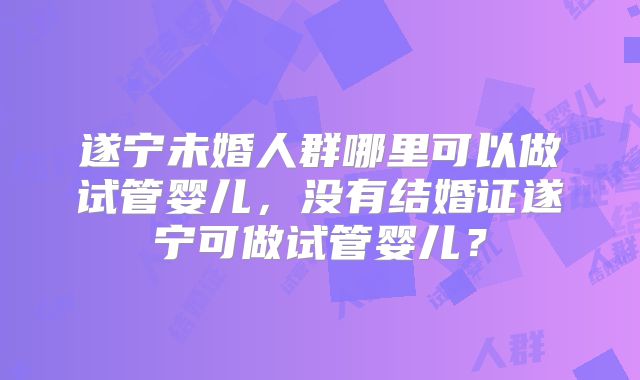 遂宁未婚人群哪里可以做试管婴儿，没有结婚证遂宁可做试管婴儿？