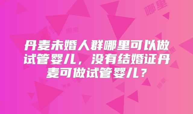 丹麦未婚人群哪里可以做试管婴儿,没有结婚证丹麦可做试管婴儿?