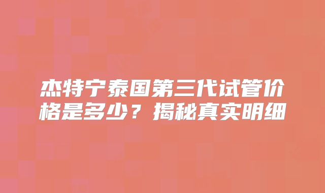 杰特宁泰国第三代试管价格是多少？揭秘真实明细