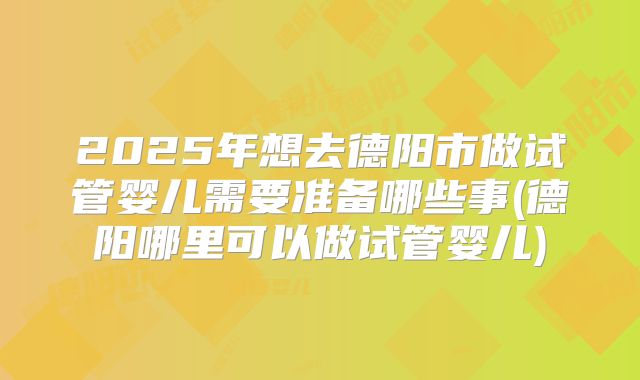 2025年想去德阳市做试管婴儿需要准备哪些事(德阳哪里可以做试管婴儿)