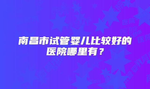 南昌市试管婴儿比较好的医院哪里有？