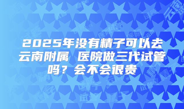 2025年没有精子可以去云南附属 医院做三代试管吗?会不会很贵