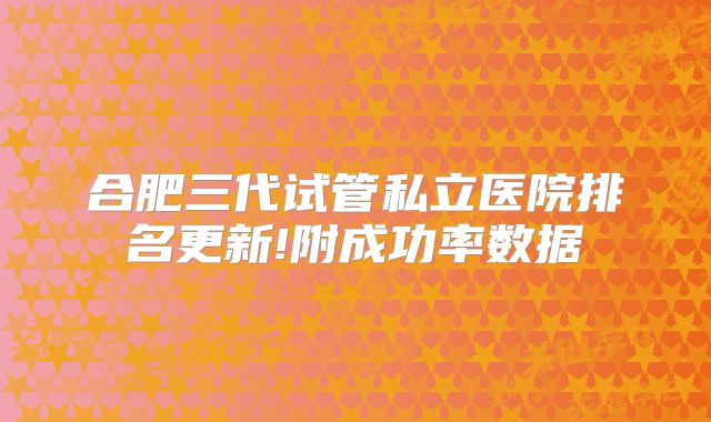 合肥三代试管私立医院排名更新!附成功率数据