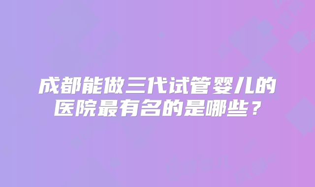 成都能做三代试管婴儿的医院最有名的是哪些？
