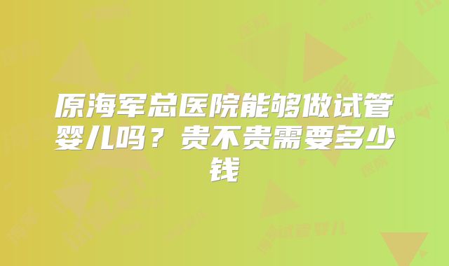 原海军总医院能够做试管婴儿吗？贵不贵需要多少钱