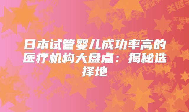 日本试管婴儿成功率高的医疗机构大盘点:揭秘选择地