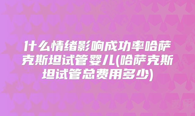 什么情绪影响成功率哈萨克斯坦试管婴儿(哈萨克斯坦试管总费用多少)