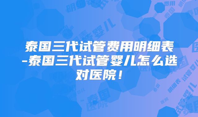 泰国三代试管费用明细表-泰国三代试管婴儿怎么选对医院！