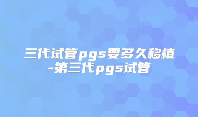 三代试管pgs要多久移植-第三代pgs试管