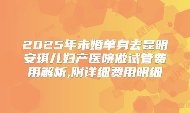 2025年未婚单身去昆明安琪儿妇产医院做试管费用解析,附详细费用明细