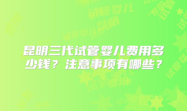 昆明三代试管婴儿费用多少钱？注意事项有哪些？