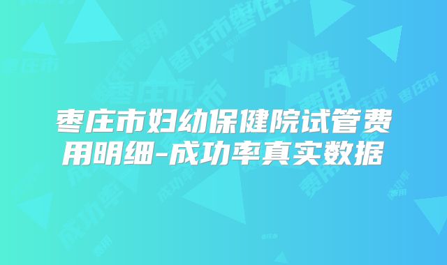 枣庄市妇幼保健院试管费用明细-成功率真实数据