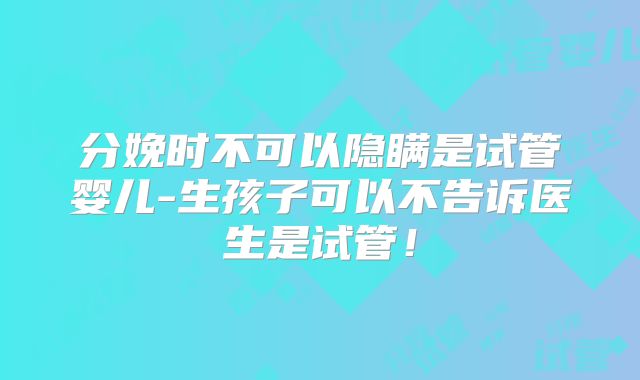 分娩时不可以隐瞒是试管婴儿-生孩子可以不告诉医生是试管！