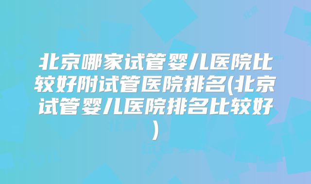 北京哪家试管婴儿医院比较好附试管医院排名(北京试管婴儿医院排名比较好)