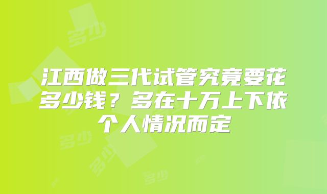 江西做三代试管究竟要花多少钱？多在十万上下依个人情况而定