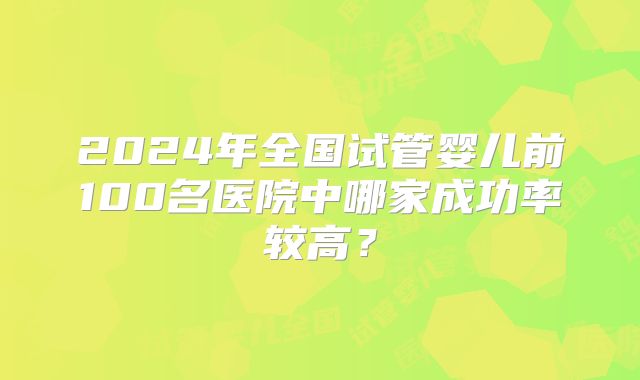 2024年全国试管婴儿前100名医院中哪家成功率较高？