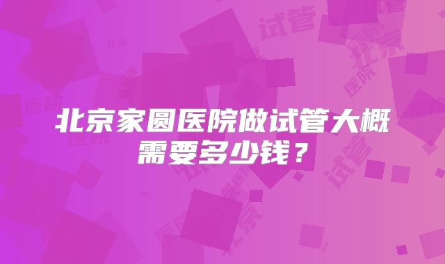 北京家圆医院做试管大概需要多少钱?