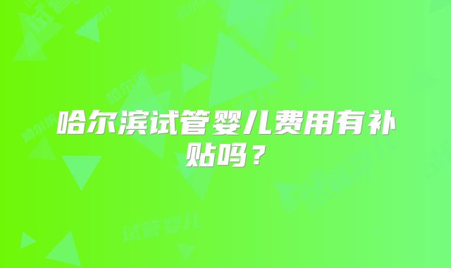 哈尔滨试管婴儿费用有补贴吗？