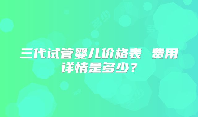 三代试管婴儿价格表 费用详情是多少?