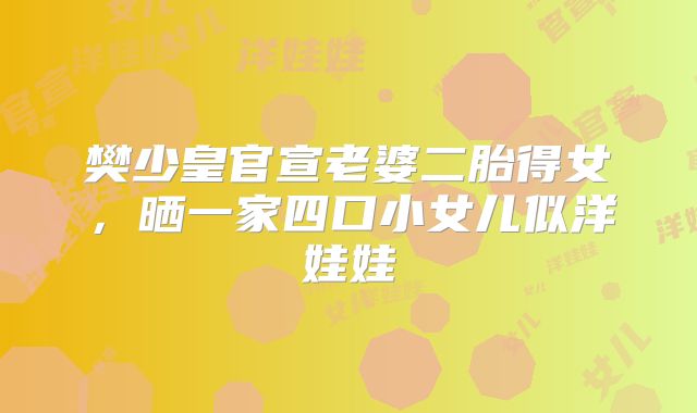 樊少皇官宣老婆二胎得女，晒一家四口小女儿似洋娃娃