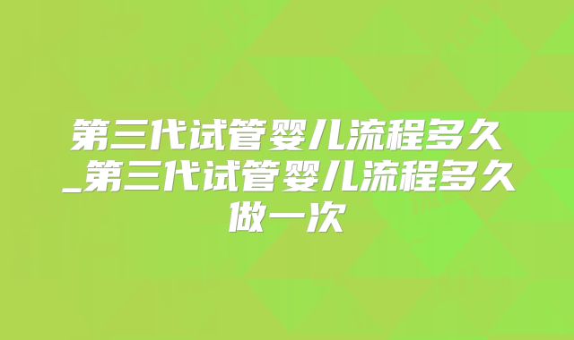 第三代试管婴儿流程多久_第三代试管婴儿流程多久做一次