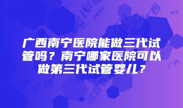 广西南宁医院能做三代试管吗？南宁哪家医院可以做第三代试管婴儿？