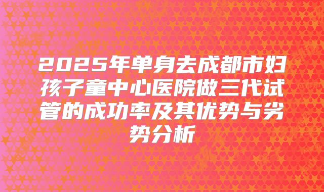 2025年单身去成都市妇孩子童中心医院做三代试管的成功率及其优势与劣势分析