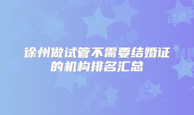 徐州做试管不需要结婚证的机构排名汇总