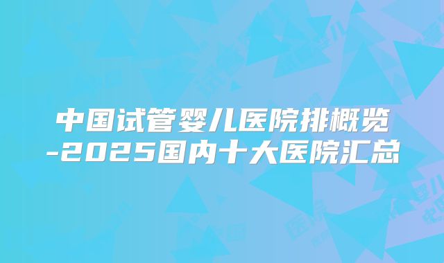 中国试管婴儿医院排概览-2025国内十大医院汇总
