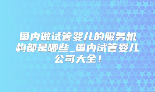 国内做试管婴儿的服务机构都是哪些_国内试管婴儿公司大全！