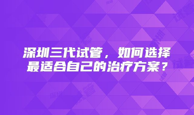 深圳三代试管，如何选择最适合自己的治疗方案？